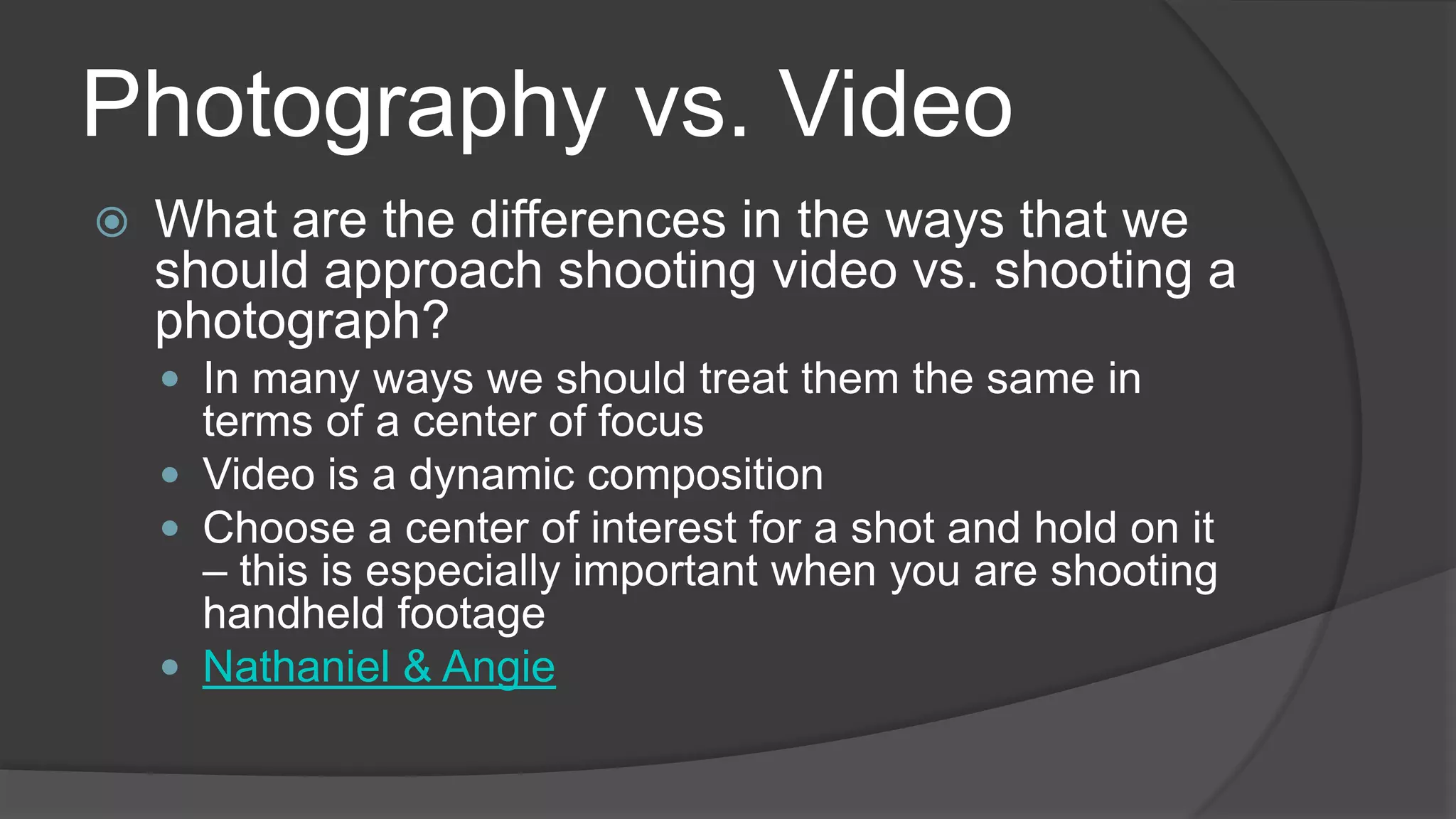 Photography vs. Video
 What are the differences in the ways that we
should approach shooting video vs. shooting a
photograph?
 In many ways we should treat them the same in
terms of a center of focus
 Video is a dynamic composition
 Choose a center of interest for a shot and hold on it
– this is especially important when you are shooting
handheld footage
 Nathaniel & Angie
 
