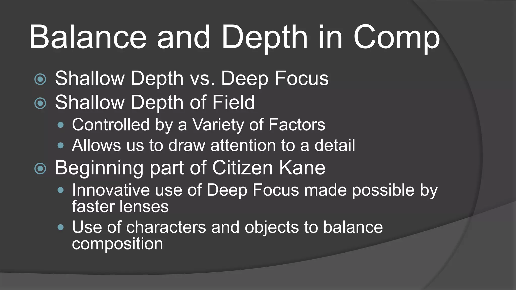 Balance and Depth in Comp
 Shallow Depth vs. Deep Focus
 Shallow Depth of Field
 Controlled by a Variety of Factors
 Allows us to draw attention to a detail
 Beginning part of Citizen Kane
 Innovative use of Deep Focus made possible by
faster lenses
 Use of characters and objects to balance
composition
 
