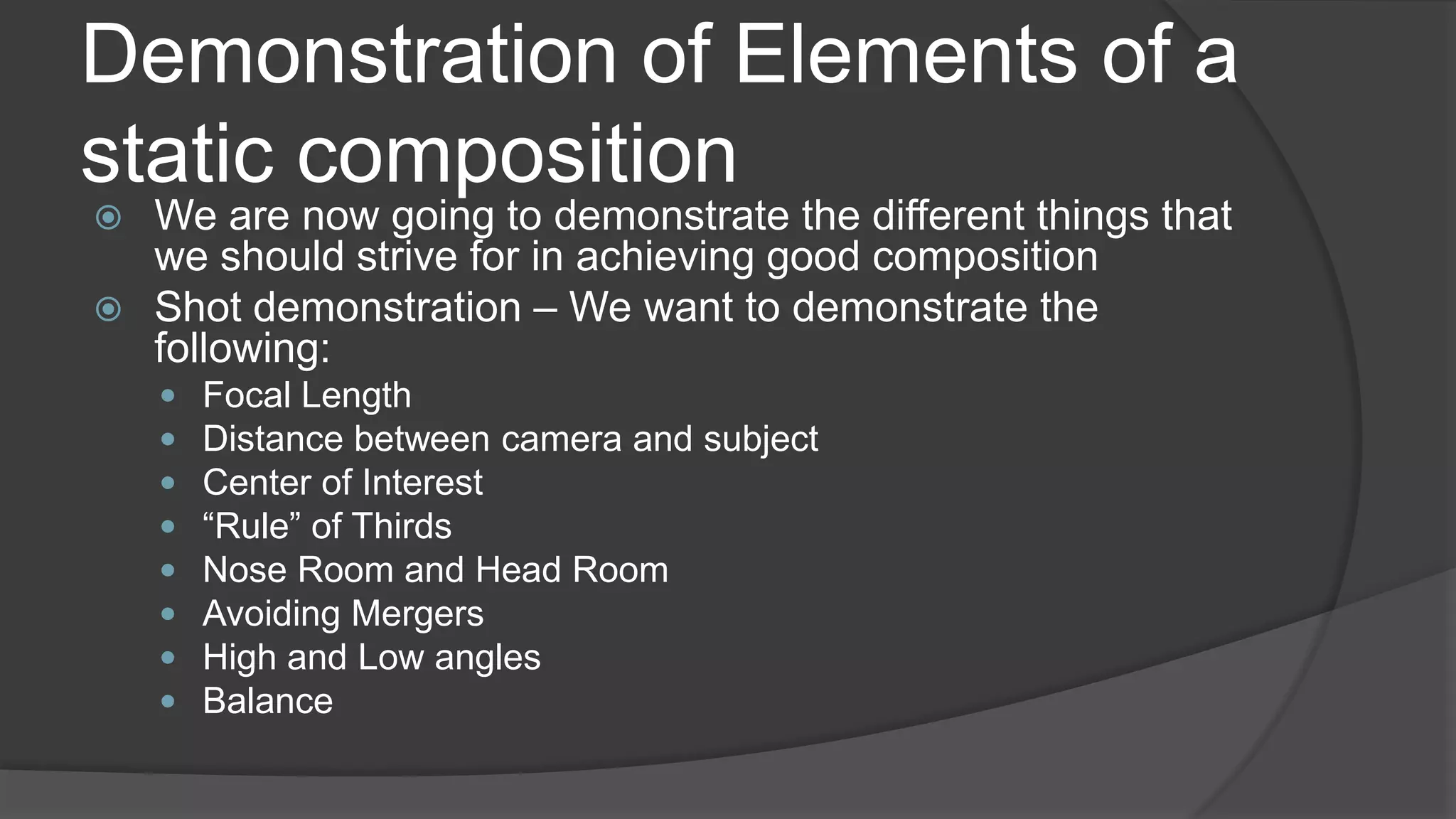 Demonstration of Elements of a
static composition
 We are now going to demonstrate the different things that
we should strive for in achieving good composition
 Shot demonstration – We want to demonstrate the
following:
 Focal Length
 Distance between camera and subject
 Center of Interest
 “Rule” of Thirds
 Nose Room and Head Room
 Avoiding Mergers
 High and Low angles
 Balance
 