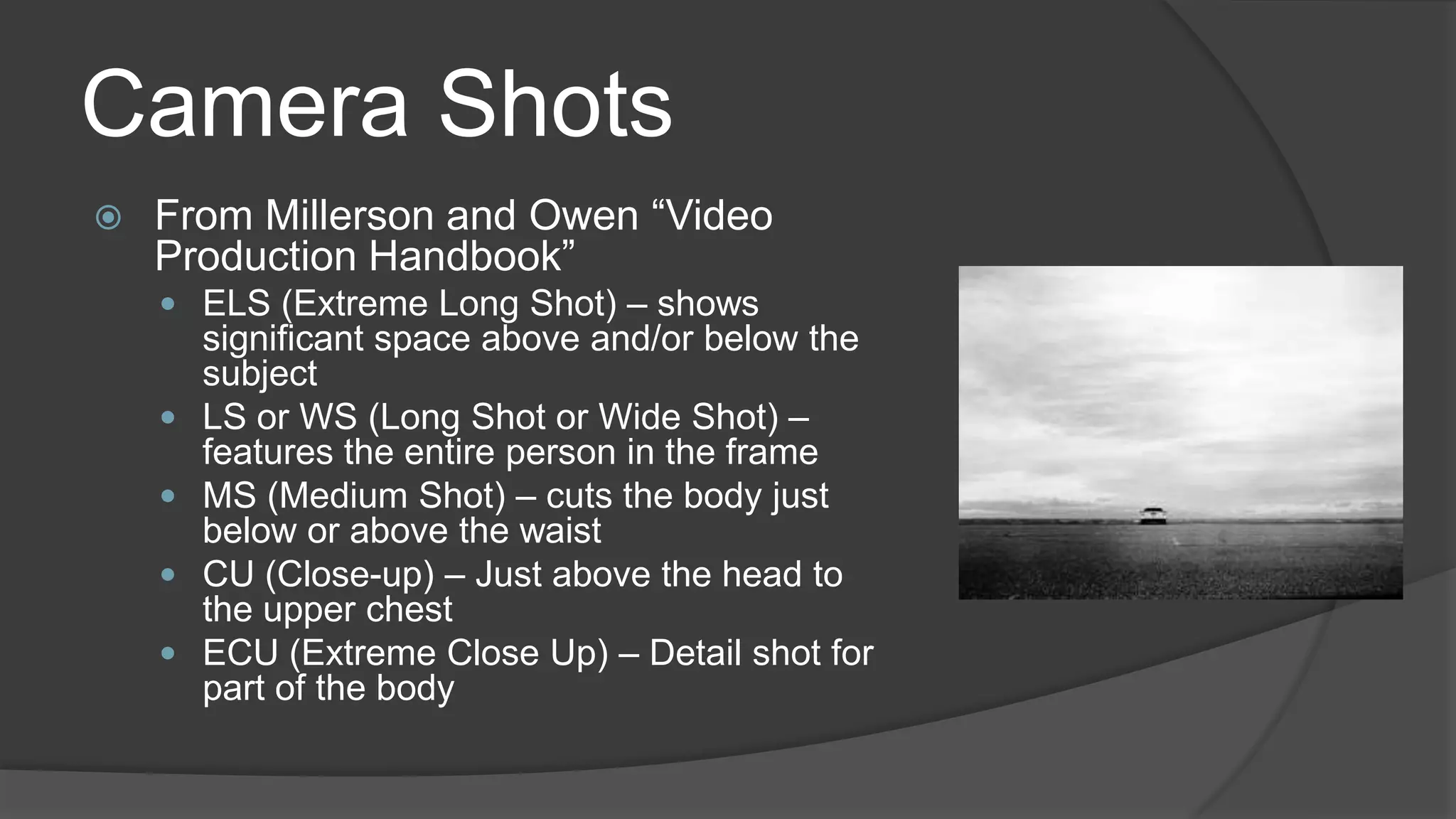 Camera Shots
 From Millerson and Owen “Video
Production Handbook”
 ELS (Extreme Long Shot) – shows
significant space above and/or below the
subject
 LS or WS (Long Shot or Wide Shot) –
features the entire person in the frame
 MS (Medium Shot) – cuts the body just
below or above the waist
 CU (Close-up) – Just above the head to
the upper chest
 ECU (Extreme Close Up) – Detail shot for
part of the body
 