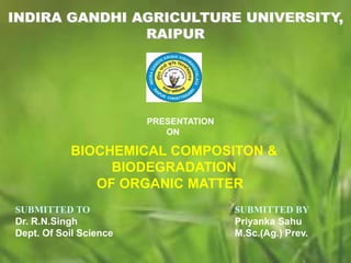 INDIRA GANDHI AGRICULTURE UNIVERSITY,
RAIPUR
PRESENTATION
ON
BIOCHEMICAL COMPOSITON &
BIODEGRADATION
OF ORGANIC MATTER
SUBMITTED TO
Dr. R.N.Singh
Dept. Of Soil Science
SUBMITTED BY
Priyanka Sahu
M.Sc.(Ag.) Prev.
 