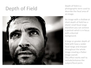 Depth of Field

Depth of field is a
photographic term used to
describe the focal area of
an image.
An image with a shallow or
short depth of field has a
short/ small focal range
therefore you can achieve
a portrait which is in focus
with a blurred
background.
A large or greater depth of
field with have a wider
focal range and sharper
throughout the whole
image creating a flatter
image overall.
This effect works well to
seclude/enhance the
subject/focal point.

 