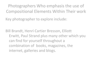Photographers Who emphasis the use of
Compositional Elements Within Their work
Key photographer to explore include:
Bill Brandt, Henri Cartier Bresson, Elliott
Erwitt, Paul Strand plus many other which you
can find for yourself throughout a
combination of books, magazines, the
internet, galleries and blogs.

 