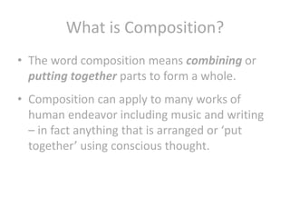 What is Composition?
• The word composition means combining or
putting together parts to form a whole.
• Composition can apply to many works of
human endeavor including music and writing
– in fact anything that is arranged or ‘put
together’ using conscious thought.

 