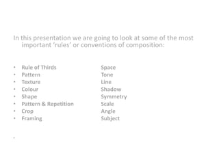 In this presentation we are going to look at some of the most
important ‘rules’ or conventions of composition:
•
•
•
•
•
•
•
•
.

Rule of Thirds
Pattern
Texture
Colour
Shape
Pattern & Repetition
Crop
Framing

Space
Tone
Line
Shadow
Symmetry
Scale
Angle
Subject

 