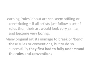Learning ‘rules’ about art can seem stifling or
constricting – if all artists just follow a set of
rules then their art would look very similar
and become very boring.
Many original artists manage to break or ‘bend’
these rules or conventions, but to do so
successfully they first had to fully understand
the rules and conventions

 