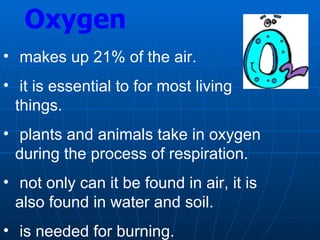 Oxygen
• makes up 21% of the air.
• it is essential to for most living
things.
• plants and animals take in oxygen
during the process of respiration.
• not only can it be found in air, it is
also found in water and soil.
• is needed for burning.