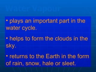 Water Vapour
• plays an important part in the
water cycle.
• helps to form the clouds in the
sky.
• returns to the Earth in the form
of rain, snow, hale or sleet.