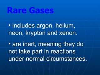Rare Gases
• includes argon, helium,
neon, krypton and xenon.
• are inert, meaning they do
not take part in reactions
under normal circumstances.