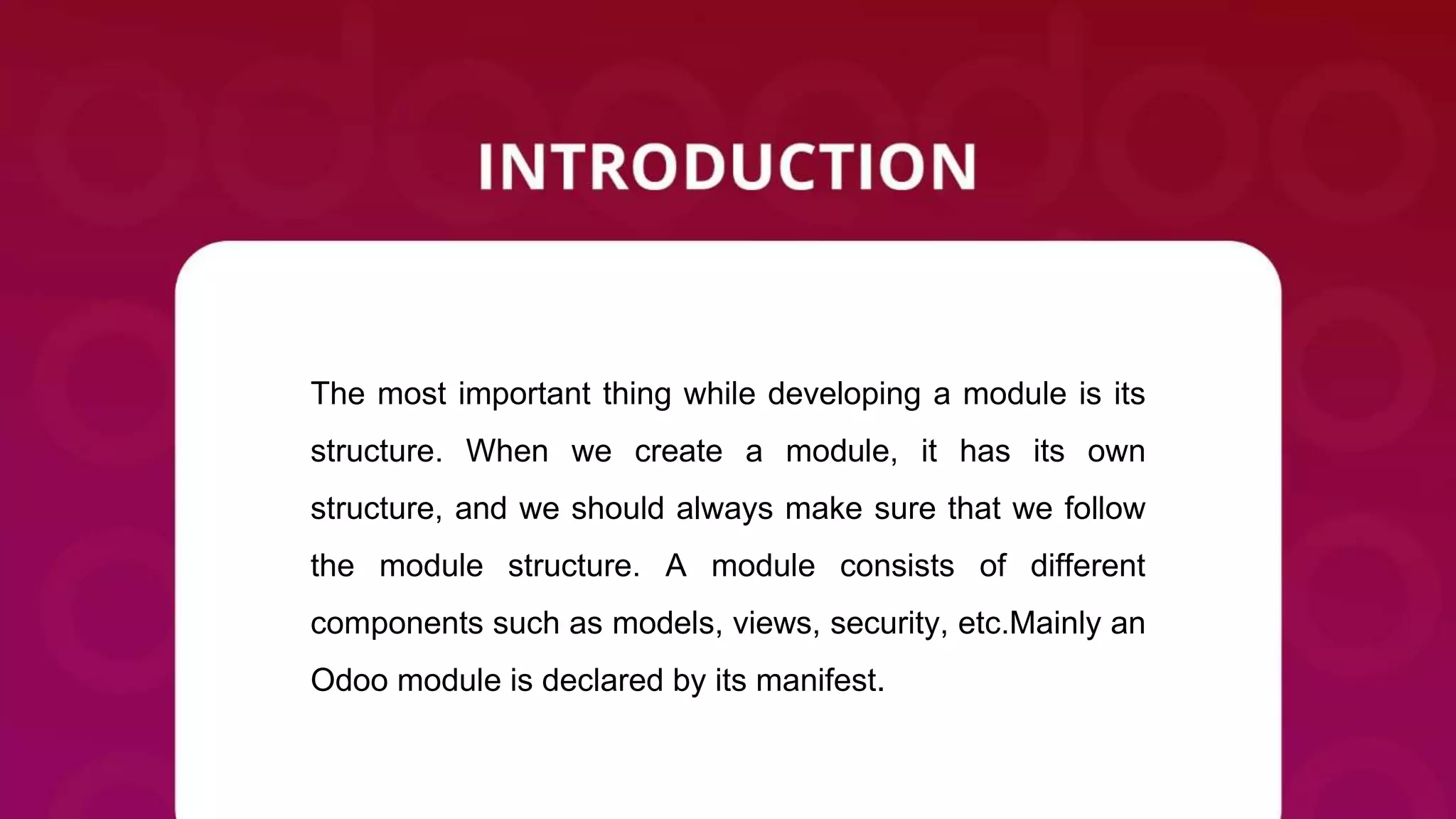 The most important thing while developing a module is its
structure. When we create a module, it has its own
structure, and we should always make sure that we follow
the module structure. A module consists of different
components such as models, views, security, etc.Mainly an
Odoo module is declared by its manifest.
 