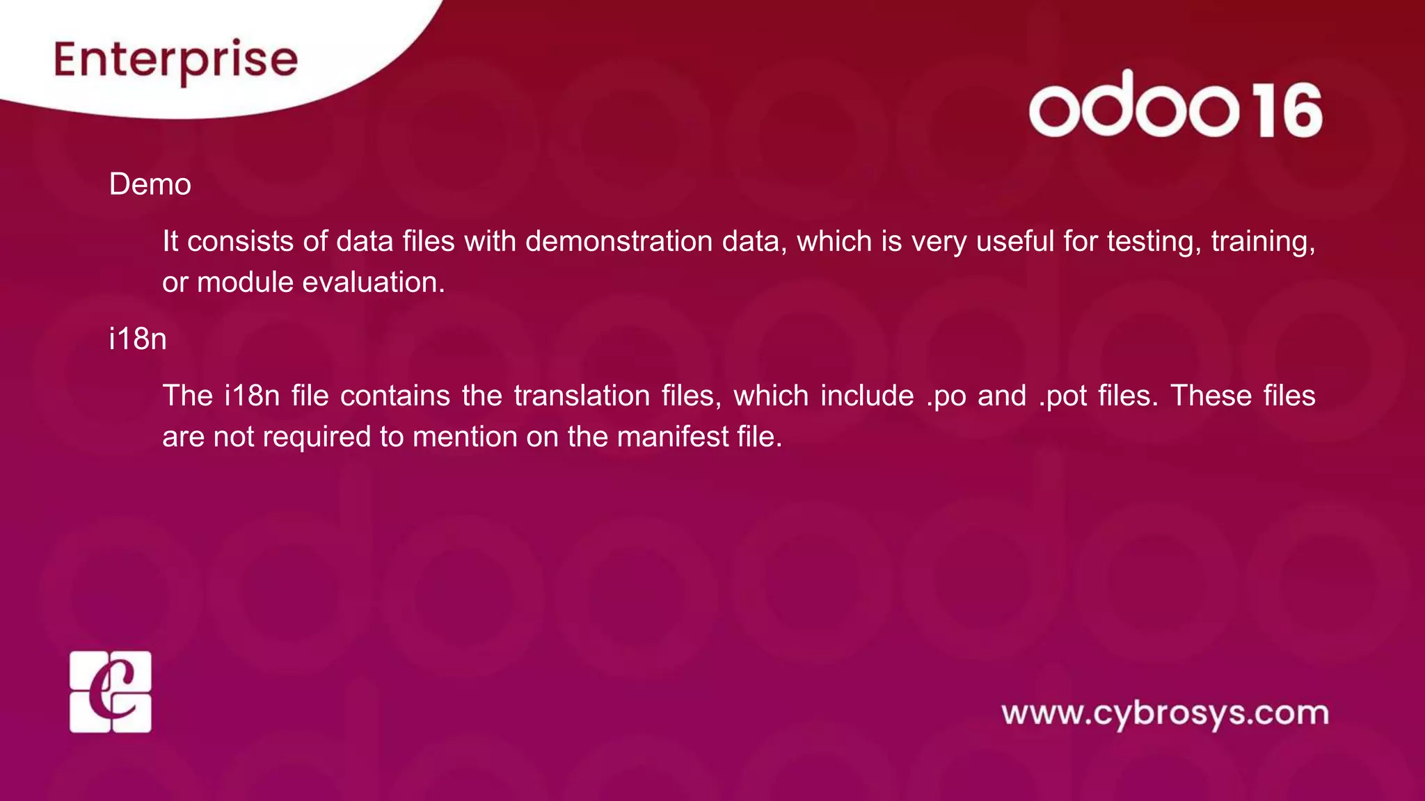 Demo
It consists of data files with demonstration data, which is very useful for testing, training,
or module evaluation.
i18n
The i18n file contains the translation files, which include .po and .pot files. These files
are not required to mention on the manifest file.
 