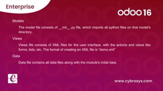 Models
The model file consists of __init__.py file, which imports all python files on that model's
directory.
Views
Views file consists of XML files for the user interface, with the actions and views like
forms, lists, etc. The format of creating an XML file is “demo.xml”
Data
Data file contains all data files along with the module's initial data.
 