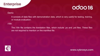 Demo
It consists of data files with demonstration data, which is very useful for testing, training,
or module evaluation.
i18n
The i18n file contains the translation files, which include .po and .pot files. These files
are not required to mention on the manifest file.
 