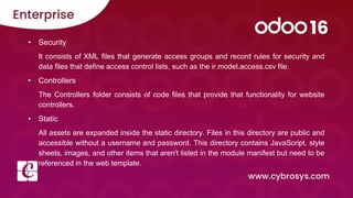 • Security
It consists of XML files that generate access groups and record rules for security and
data files that define access control lists, such as the ir.model.access.csv file.
• Controllers
The Controllers folder consists of code files that provide that functionality for website
controllers.
• Static
All assets are expanded inside the static directory. Files in this directory are public and
accessible without a username and password. This directory contains JavaScript, style
sheets, images, and other items that aren't listed in the module manifest but need to be
referenced in the web template.
 