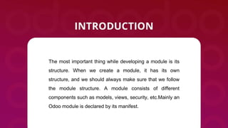 The most important thing while developing a module is its
structure. When we create a module, it has its own
structure, and we should always make sure that we follow
the module structure. A module consists of different
components such as models, views, security, etc.Mainly an
Odoo module is declared by its manifest.
 