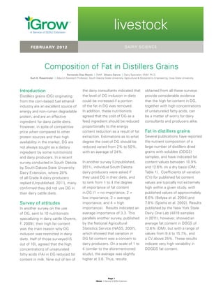 Page 1
iGrow | A Service of SDSU Extension
| livestock
livestock
Introduction
Distillers grains (DG) originating
from the corn-based fuel ethanol
industry are an excellent source of
energy and non-rumen degradable
protein, and are an effective
ingredient for dairy cattle diets.
However, in spite of competitive
price when compared to other
protein sources and their high
availability in the market, DG are
not always sought as a dietary
ingredient by some nutritionists
and dairy producers. In a recent
survey conducted in South Dakota
by South Dakota State University
Dairy Extension, where 28%
of all Grade A dairy producers
replied (Unpublished. 2011), many
confirmed they did not use DG in
their dairy cattle diets.
Survey of attitudes
In another survey on the use
of DG, sent to 10 nutritionists
specializing in dairy cattle (0wens,
F. 2009), their high fat content
was the main reason why DG
inclusion was restricted in dairy
diets. Half of those surveyed (5
out of 10), agreed that the high
concentrations of unsaturated
fatty acids (FA) in DG reduced fat
content in milk. Nine out of ten of
Composition of Fat in Distillers Grains
Fernando Díaz-Royón | DVM Álvaro García | Dairy Specialist, DVM, Ph.D.
Kurt A. Rosentrater | Adjunct Assistant Professor, South Dakota State Univeristy, Agricultural  Biosystems Engineering, Iowa State University
dairy sciencefebruary 2012
the dairy consultants indicated that
the level of DG inclusion in diets
could be increased if a portion
of the fat in DG was removed.
In addition, these nutritionists
agreed that the cost of DG as a
feed ingredient should be reduced
proportionally to the energy
content reduction as a result of fat
extraction. Estimations as to what
degree the cost of DG should be
reduced varied from 2% to 50%,
with an average of 24%.
In another survey (Unpublished,
2011), individual South Dakota
dairy producers were asked if
they used DG in their diets, and
to rank from 1 to 4 the degree
of importance of fat content
in DG (1 = no importance; 2 =
low importance; 3 = average
importance; and 4 = high
importance). Results indicated an
average importance of 3.3. This
parallels another survey, published
by the National Agricultural
Statistics Service (NASS, 2007),
which showed that variation in
DG fat content was a concern to
dairy producers. On a scale of 1 to
4 (similar to the aforementioned
study), the average was slightly
higher at 3.6. Thus, results
obtained from all these surveys
provide considerable evidence
that the high fat content in DG,
together with high concentrations
of unsaturated fatty acids, can
be a matter of worry for dairy
consultants and producers alike.
Fat in distillers grains
Several publications have reported
the nutrient composition of a
large number of distillers dried
grains with solubles (DDGS)
samples, and have indicated fat
content values between 10.9%
and 12.6% on a dry basis (DM;
Table 1). Coefficients of variation
(CV) for published fat content
values are typically not extremely
high within a given study, with
published values of approximately
6.6% (Belyea et al. 2004) and
7.8% (Spiehs et al. 2002). Results
published by the New York State
Dairy One Lab (4819 samples
in 2011), however, showed an
average fat content in DDGS of
12.6% (DM), but with a range of
values from 9.4 to 15.7%, and
a CV above 25%. These results
indicate very high variability in
DDGDS fat content.
 