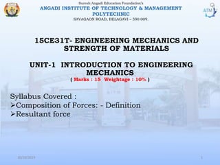 15CE31T- ENGINEERING MECHANICS AND
STRENGTH OF MATERIALS
Suresh Angadi Education Foundation’s
ANGADI INSTITUTE OF TECHNOLOGY & MANAGEMENT
POLYTECHNIC
SAVAGAON ROAD, BELAGAVI – 590 009.
10/10/2019 1
Syllabus Covered :
Composition of Forces: - Definition
Resultant force
UNIT-1 INTRODUCTION TO ENGINEERING
MECHANICS
( Marks : 15 Weightage : 10% )
 