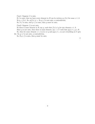 Case1: Suppose f is onto.
If f is onto, then we have every element in B can be written as f(x) for some x ∈ A.
So y = f(x). So, g(f(x) = z. So g ◦ f is not onto, a contradiction.
So, if f is onto, and g ◦ f is onto, then g must be onto.
Case2: Suppose f is not onto.
So there is some element in B, say y, such that f(x) = y for any element x ∈ A.
Since g is not onto, then there is some element, say z ∈ C such that g(y) = z, y ∈ B.
So, then for some element x ∈ A, f(x) = y and g(y) = z, so not everything in C gets
hit. So g ◦ f is not onto, a contradiction.
So, If g ◦ f is onto, then g must be onto.
3
 