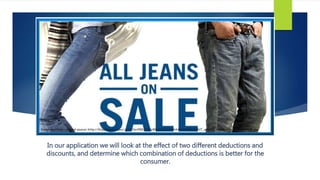 In our application we will look at the effect of two different deductions and
discounts, and determine which combination of deductions is better for the
consumer.
 