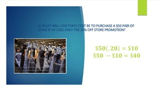 A) WHAT WILL CARLTON’S COST BE TO PURCHASE A $50 PAIR OF
JEANS IF HE USES ONLY THE 20% OFF STORE PROMOTION?
$𝟓𝟎 . 𝟐𝟎 = $𝟏𝟎
$𝟓𝟎 − $𝟏𝟎 = $𝟒𝟎
 