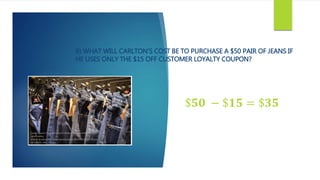 B) WHAT WILL CARLTON’S COST BE TO PURCHASE A $50 PAIR OF JEANS IF
HE USES ONLY THE $15 OFF CUSTOMER LOYALTY COUPON?
$𝟓𝟎 − $𝟏𝟓 = $𝟑𝟓
 