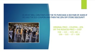 D) WHAT WILL CARLTON’S COST BE TO PURCHASE A $50 PAIR OF JEANS IF
HE USES THE $15 COUPON AND THEN THE 20% OFF STORE DISCOUNT?
ORIGINAL PRICE – COUPON – 20%
0FF THE REDUCED PRICE = COST
$𝟓𝟎 − $𝟏𝟓 − $𝟑𝟓 . 𝟐𝟎 =
$𝟓𝟎 − $𝟏𝟓 − $𝟕 = $𝟐𝟖
 