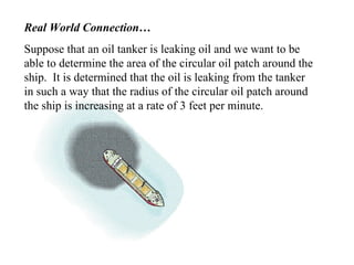 Real World Connection… Suppose that an oil tanker is leaking oil and we want to be able to determine the area of the circular oil patch around the ship.  It is determined that the oil is leaking from the tanker in such a way that the radius of the circular oil patch around the ship is increasing at a rate of 3 feet per minute. 