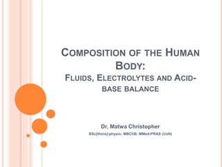 COMPOSITION OF THE HUMAN
BODY:
FLUIDS, ELECTROLYTES AND ACID-
BASE BALANCE
Dr. Matwa Christopher
BSc[Hons]-physio; MBChB; MMed-PRAS (UoN)
 