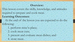 Overview:
This lesson covers the skills, knowledge, and attitudes
required to prepare and cook meat.
Learning Outcomes:
At the end of the lesson you are expected to do the
following:
1. perform mise’n place;
2. cook meat cuts;
3. present and evaluate meat dishes; and
4. store meat.
 