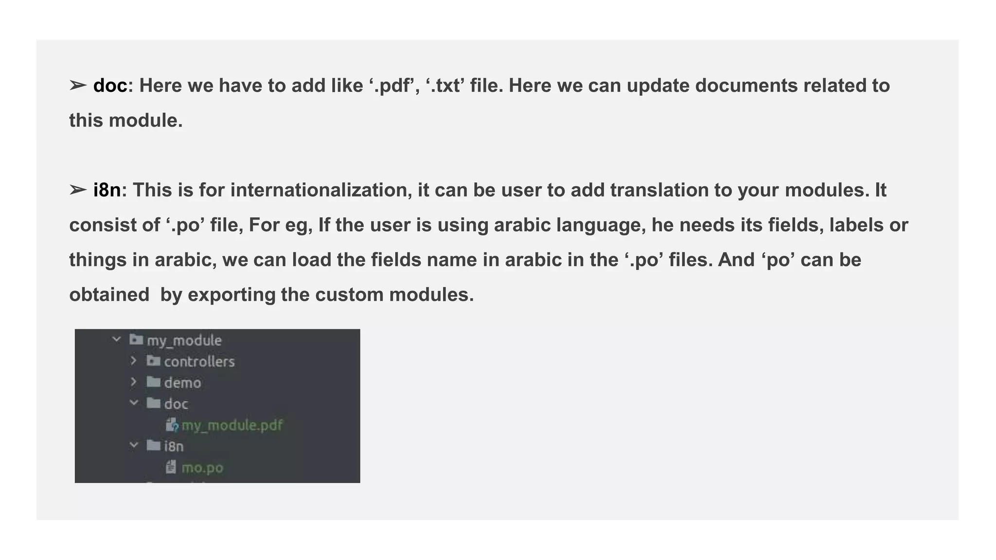 ➢ doc: Here we have to add like ‘.pdf’, ‘.txt’ file. Here we can update documents related to
this module.
➢ i8n: This is for internationalization, it can be user to add translation to your modules. It
consist of ‘.po’ file, For eg, If the user is using arabic language, he needs its fields, labels or
things in arabic, we can load the fields name in arabic in the ‘.po’ files. And ‘po’ can be
obtained by exporting the custom modules.
 