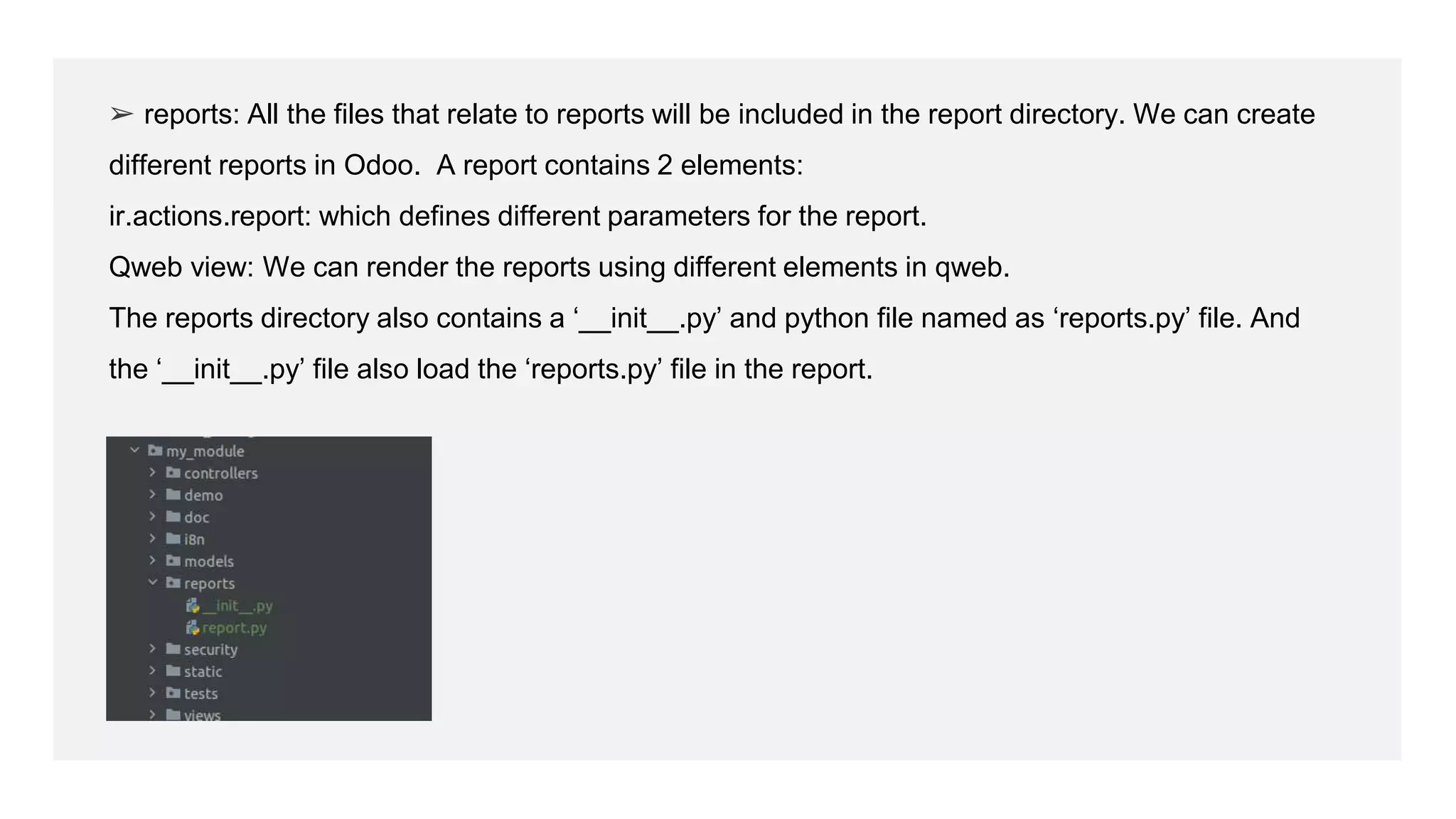➢ reports: All the files that relate to reports will be included in the report directory. We can create
different reports in Odoo. A report contains 2 elements:
ir.actions.report: which defines different parameters for the report.
Qweb view: We can render the reports using different elements in qweb.
The reports directory also contains a ‘__init__.py’ and python file named as ‘reports.py’ file. And
the ‘__init__.py’ file also load the ‘reports.py’ file in the report.
 
