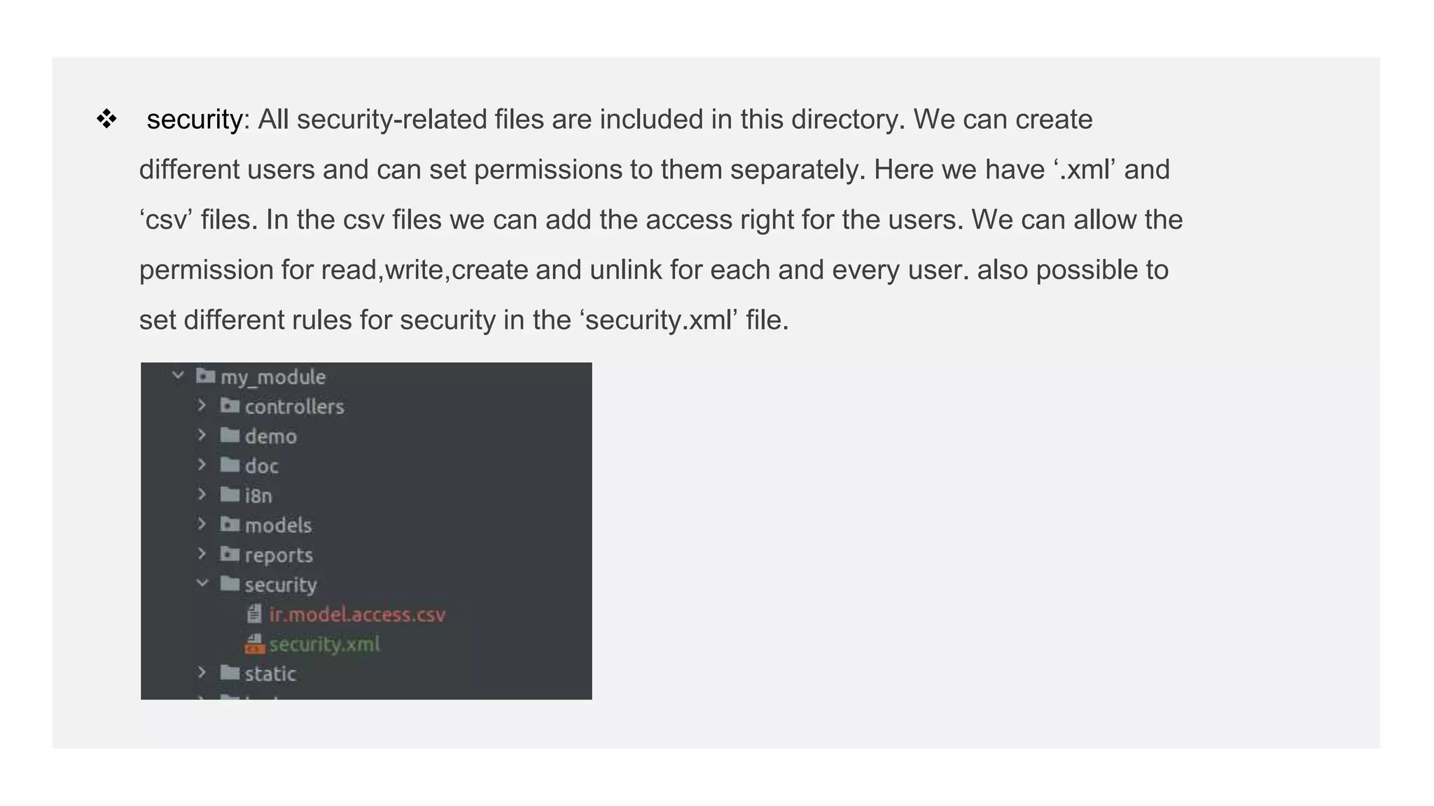  security: All security-related files are included in this directory. We can create
different users and can set permissions to them separately. Here we have ‘.xml’ and
‘csv’ files. In the csv files we can add the access right for the users. We can allow the
permission for read,write,create and unlink for each and every user. also possible to
set different rules for security in the ‘security.xml’ file.
 