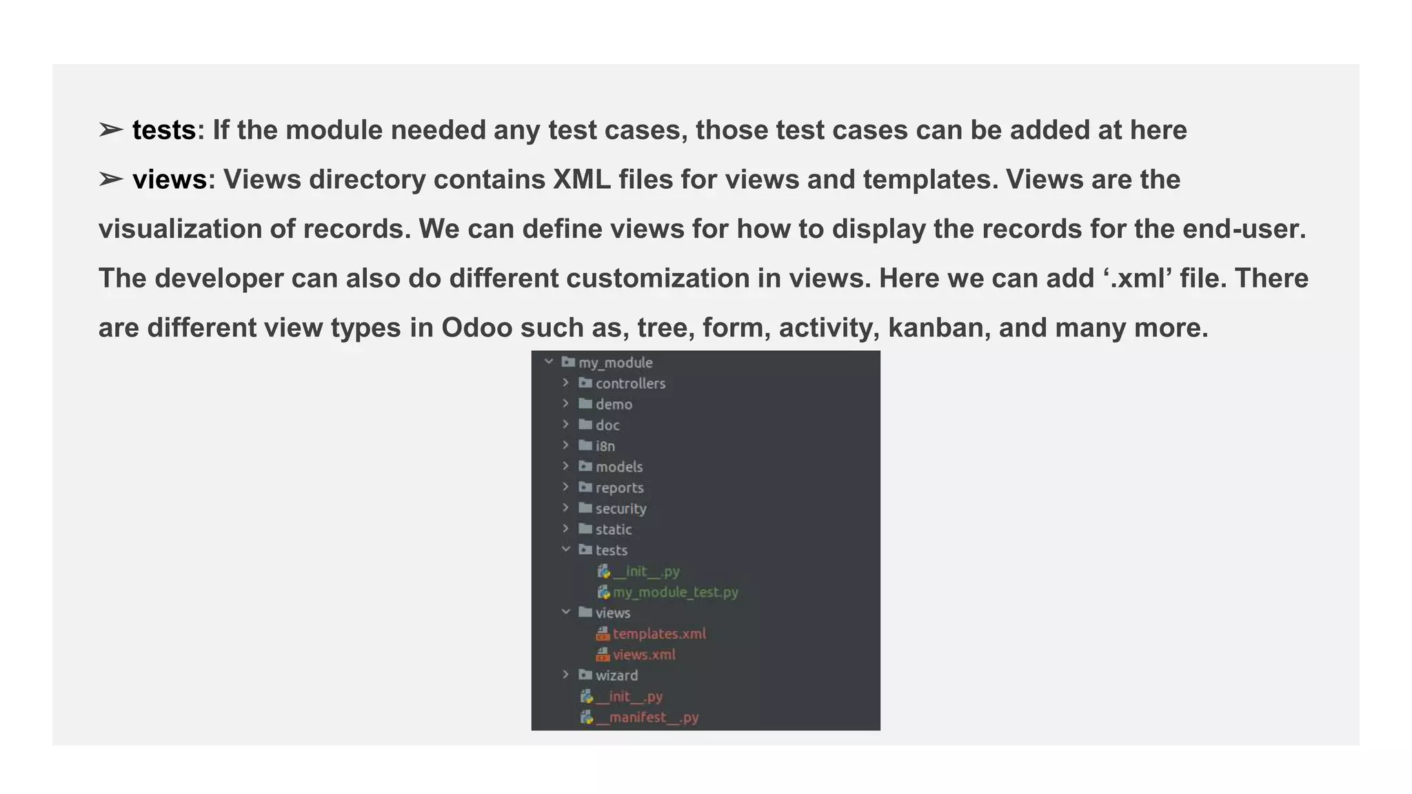 ➢ tests: If the module needed any test cases, those test cases can be added at here
➢ views: Views directory contains XML files for views and templates. Views are the
visualization of records. We can define views for how to display the records for the end-user.
The developer can also do different customization in views. Here we can add ‘.xml’ file. There
are different view types in Odoo such as, tree, form, activity, kanban, and many more.
 