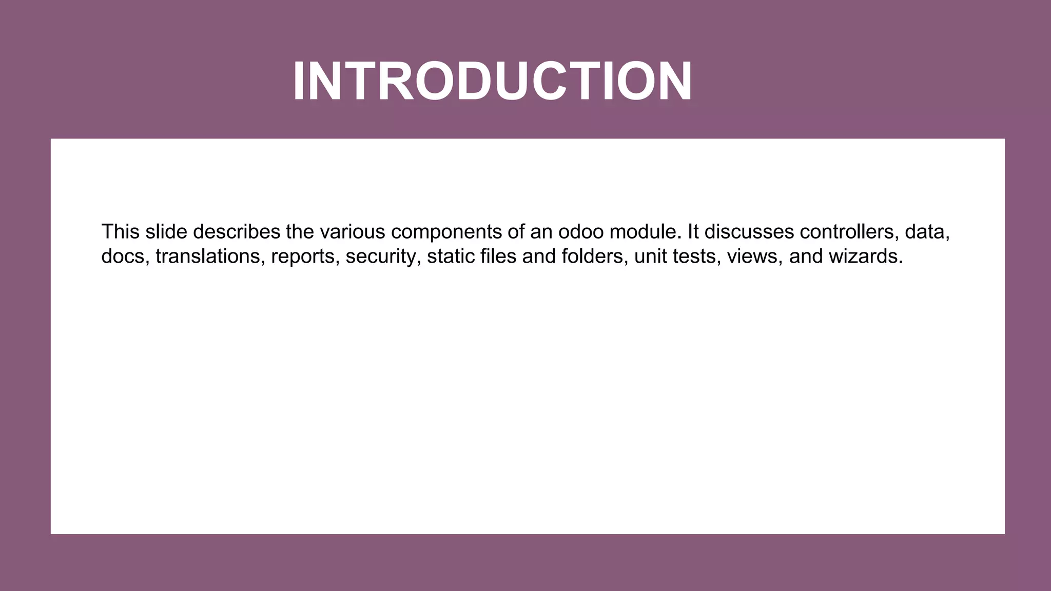INTRODUCTION
This slide describes the various components of an odoo module. It discusses controllers, data,
docs, translations, reports, security, static files and folders, unit tests, views, and wizards.
 