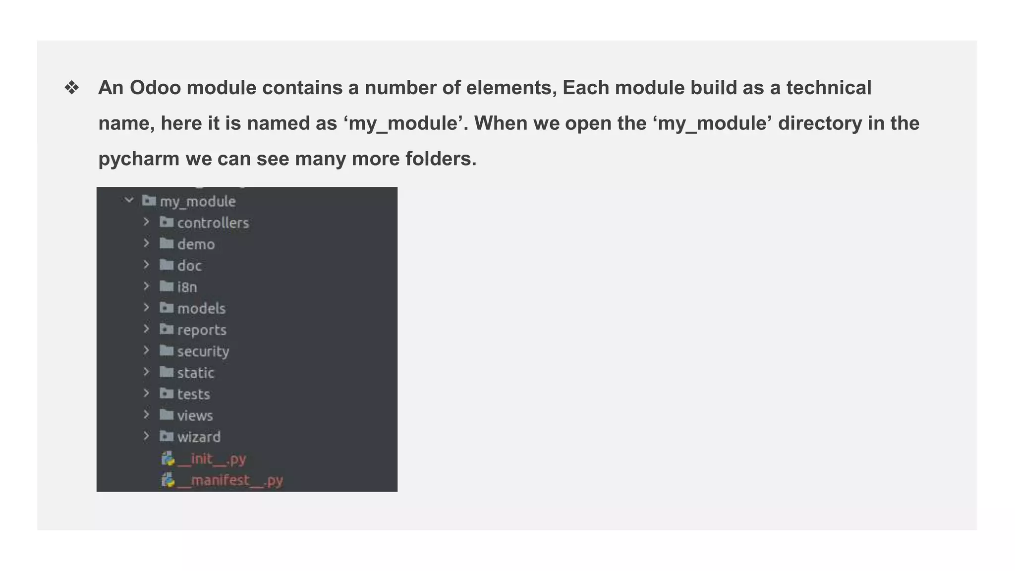 ❖ An Odoo module contains a number of elements, Each module build as a technical
name, here it is named as ‘my_module’. When we open the ‘my_module’ directory in the
pycharm we can see many more folders.
 