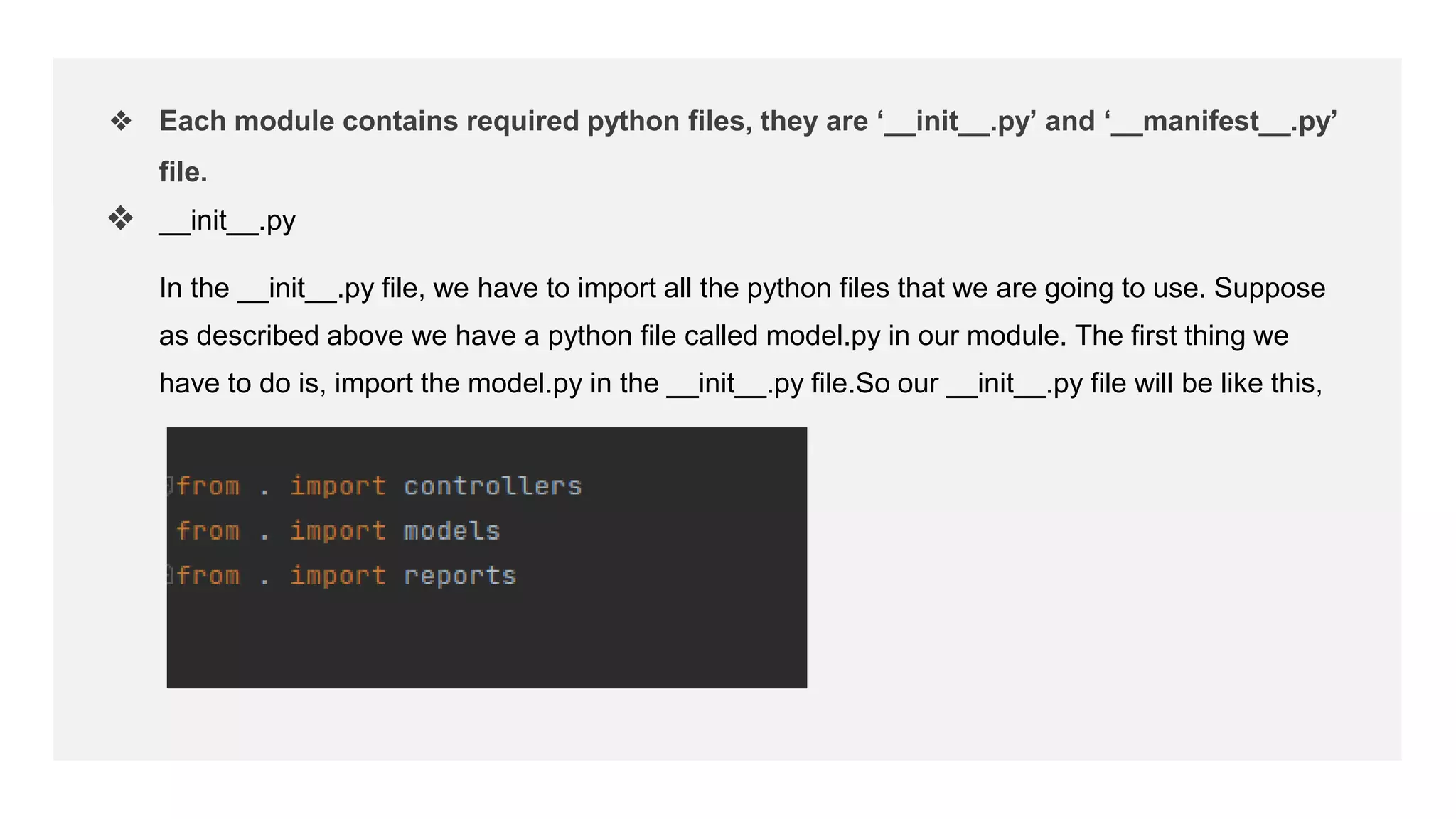 ❖ Each module contains required python files, they are ‘__init__.py’ and ‘__manifest__.py’
file.
❖ __init__.py
In the __init__.py file, we have to import all the python files that we are going to use. Suppose
as described above we have a python file called model.py in our module. The first thing we
have to do is, import the model.py in the __init__.py file.So our __init__.py file will be like this,
 