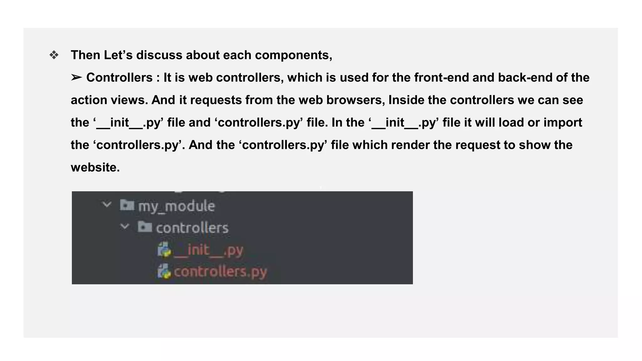 ,
❖ Then Let’s discuss about each components,
➢ Controllers : It is web controllers, which is used for the front-end and back-end of the
action views. And it requests from the web browsers, Inside the controllers we can see
the ‘__init__.py’ file and ‘controllers.py’ file. In the ‘__init__.py’ file it will load or import
the ‘controllers.py’. And the ‘controllers.py’ file which render the request to show the
website.
 