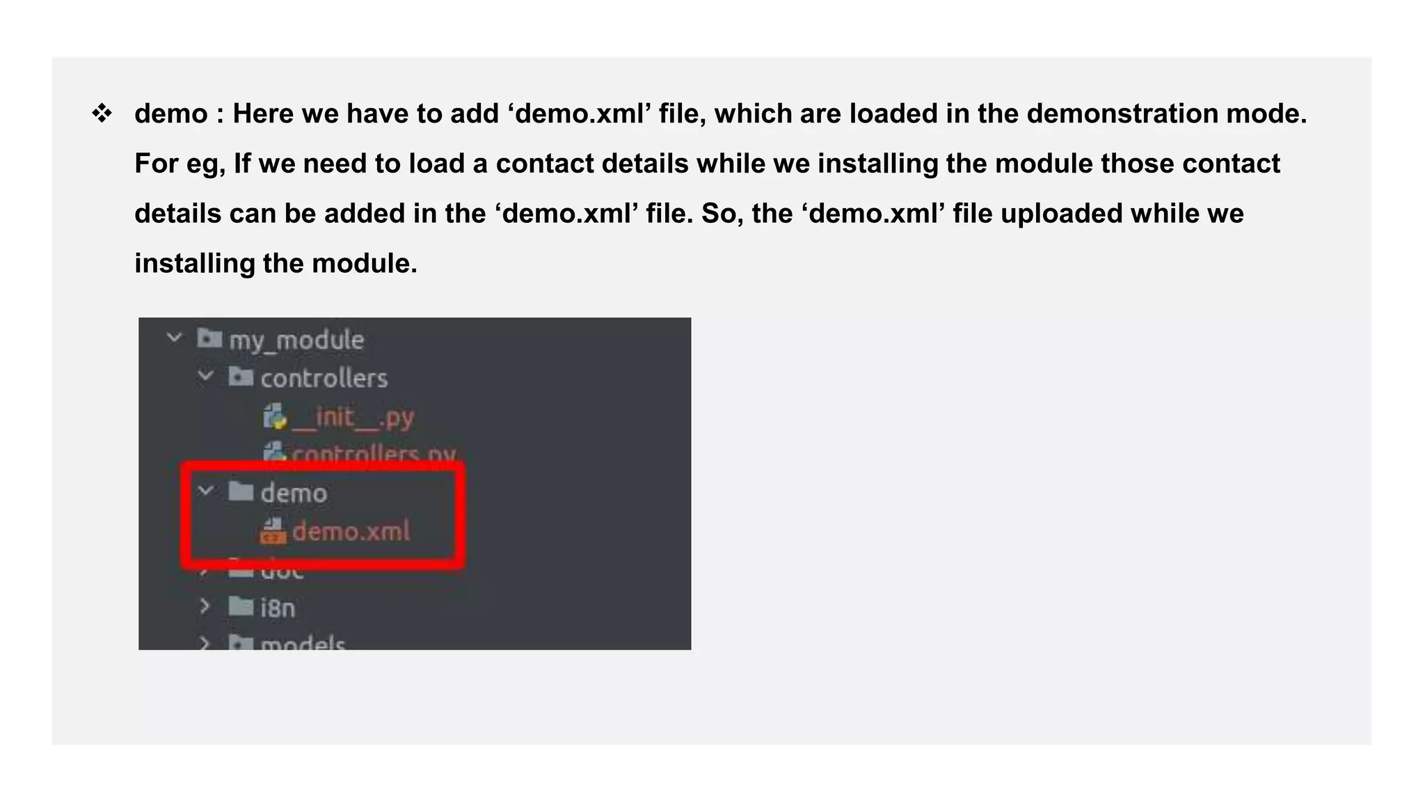  demo : Here we have to add ‘demo.xml’ file, which are loaded in the demonstration mode.
For eg, If we need to load a contact details while we installing the module those contact
details can be added in the ‘demo.xml’ file. So, the ‘demo.xml’ file uploaded while we
installing the module.
 