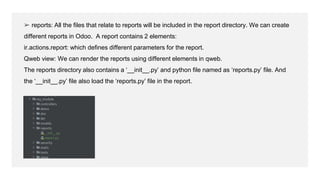 ➢ reports: All the files that relate to reports will be included in the report directory. We can create
different reports in Odoo. A report contains 2 elements:
ir.actions.report: which defines different parameters for the report.
Qweb view: We can render the reports using different elements in qweb.
The reports directory also contains a ‘__init__.py’ and python file named as ‘reports.py’ file. And
the ‘__init__.py’ file also load the ‘reports.py’ file in the report.
 