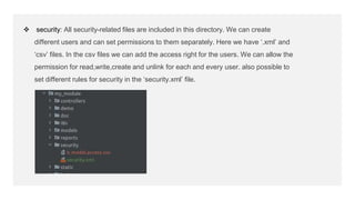  security: All security-related files are included in this directory. We can create
different users and can set permissions to them separately. Here we have ‘.xml’ and
‘csv’ files. In the csv files we can add the access right for the users. We can allow the
permission for read,write,create and unlink for each and every user. also possible to
set different rules for security in the ‘security.xml’ file.
 
