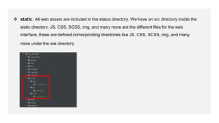  static: All web assets are included in the status directory. We have an src directory inside the
static directory. JS, CSS, SCSS, img, and many more are the different files for the web
interface, these are defined corresponding directories like JS, CSS, SCSS, img, and many
more under the src directory.
 
