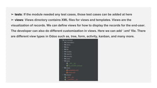 ➢ tests: If the module needed any test cases, those test cases can be added at here
➢ views: Views directory contains XML files for views and templates. Views are the
visualization of records. We can define views for how to display the records for the end-user.
The developer can also do different customization in views. Here we can add ‘.xml’ file. There
are different view types in Odoo such as, tree, form, activity, kanban, and many more.
 