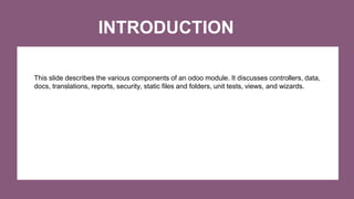 INTRODUCTION
This slide describes the various components of an odoo module. It discusses controllers, data,
docs, translations, reports, security, static files and folders, unit tests, views, and wizards.
 