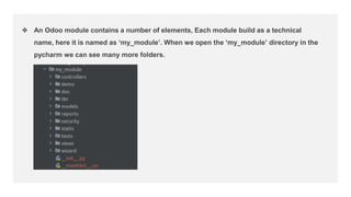 ❖ An Odoo module contains a number of elements, Each module build as a technical
name, here it is named as ‘my_module’. When we open the ‘my_module’ directory in the
pycharm we can see many more folders.
 
