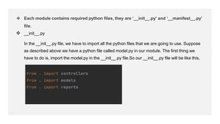 ❖ Each module contains required python files, they are ‘__init__.py’ and ‘__manifest__.py’
file.
❖ __init__.py
In the __init__.py file, we have to import all the python files that we are going to use. Suppose
as described above we have a python file called model.py in our module. The first thing we
have to do is, import the model.py in the __init__.py file.So our __init__.py file will be like this,
 