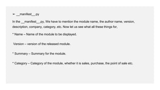 ➢ __manifest__.py
In the __manifest__.py, We have to mention the module name, the author name, version,
description, company, category, etc. Now let us see what all these things for,
* Name – Name of the module to be displayed.
Version – version of the released module.
* Summary – Summary for the module.
* Category – Category of the module, whether it is sales, purchase, the point of sale etc.
 