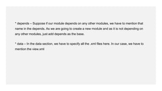 * depends – Suppose if our module depends on any other modules, we have to mention that
name in the depends. As we are going to create a new module and as it is not depending on
any other modules, just add depends as the base.
* data – In the data section, we have to specify all the .xml files here. In our case, we have to
mention the view.xml
 
