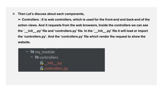 ,
❖ Then Let’s discuss about each components,
➢ Controllers : It is web controllers, which is used for the front-end and back-end of the
action views. And it requests from the web browsers, Inside the controllers we can see
the ‘__init__.py’ file and ‘controllers.py’ file. In the ‘__init__.py’ file it will load or import
the ‘controllers.py’. And the ‘controllers.py’ file which render the request to show the
website.
 