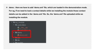  demo : Here we have to add ‘demo.xml’ file, which are loaded in the demonstration mode.
For eg, If we need to load a contact details while we installing the module those contact
details can be added in the ‘demo.xml’ file. So, the ‘demo.xml’ file uploaded while we
installing the module.
 