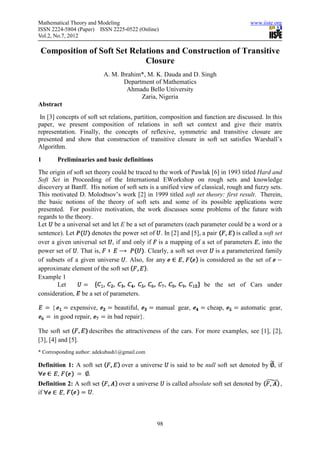 Mathematical Theory and Modeling                                                      www.iiste.org
ISSN 2224-5804 (Paper) ISSN 2225-0522 (Online)
Vol.2, No.7, 2012

 Composition of Soft Set Relations and Construction of Transitive
                             Closure
                           A. M. Ibrahim*, M. K. Dauda and D. Singh
                                  Department of Mathematics
                                   Ahmadu Bello University
                                        Zaria, Nigeria
Abstract
 In [3] concepts of soft set relations, partition, composition and function are discussed. In this
paper, we present composition of relations in soft set context and give their matrix
representation. Finally, the concepts of reflexive, symmetric and transitive closure are
presented and show that construction of transitive closure in soft set satisfies Warshall’s
Algorithm.

1       Preliminaries and basic definitions
The origin of soft set theory could be traced to the work of Pawlak [6] in 1993 titled Hard and
Soft Set in Proceeding of the International EWorkshop on rough sets and knowledge
discovery at Banff. His notion of soft sets is a unified view of classical, rough and fuzzy sets.
This motivated D. Molodtsov’s work [2] in 1999 titled soft set theory: first result. Therein,
the basic notions of the theory of soft sets and some of its possible applications were
presented. For positive motivation, the work discusses some problems of the future with
regards to the theory.
Let be a universal set and let E be a set of parameters (each parameter could be a word or a
sentence). Let        denotes the power set of . In [2] and [5], a pair         is called a soft set
over a given universal set , if and only if is a mapping of a set of parameters , into the
power set of . That is,                    . Clearly, a soft set over is a parameterized family
of subsets of a given universe . Also, for any             ,      is considered as the set of
approximate element of the soft set         .
Example 1
       Let                                                          be the set of Cars under
consideration, be a set of parameters.

     {     expensive,          beautiful,       manual gear,         cheap,        automatic gear,
     in good repair,        in bad repair}.

The soft set        describes the attractiveness of the cars. For more examples, see [1], [2],
[3], [4] and [5].
* Corresponding author: adekubash1@gmail.com

Definition 1: A soft set          over a universe     is said to be null soft set denoted by , if
       ,          .
Definition 2: A soft set         over a universe     is called absolute soft set denoted by        ,
if       ,           .



                                                98
 